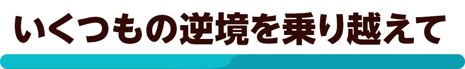 いくつもの逆境を乗り越えて